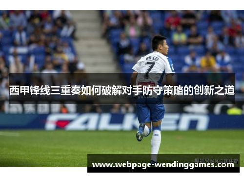 西甲锋线三重奏如何破解对手防守策略的创新之道
