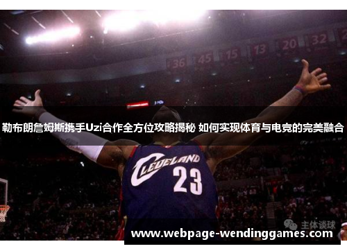 勒布朗詹姆斯携手Uzi合作全方位攻略揭秘 如何实现体育与电竞的完美融合