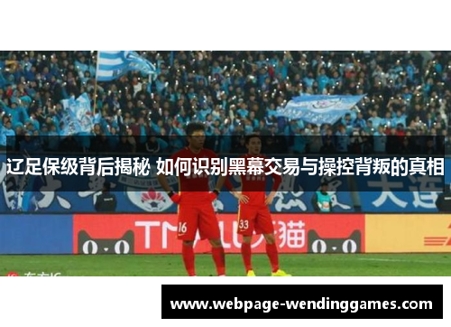 辽足保级背后揭秘 如何识别黑幕交易与操控背叛的真相