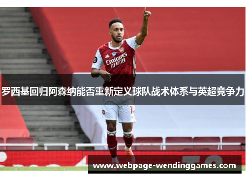 罗西基回归阿森纳能否重新定义球队战术体系与英超竞争力