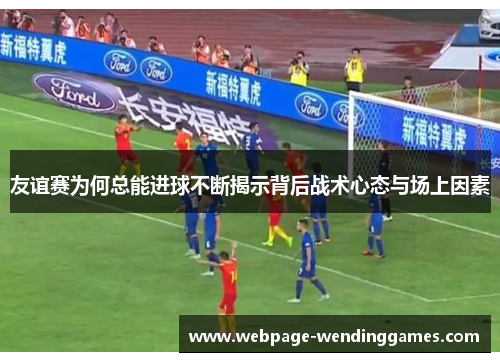 友谊赛为何总能进球不断揭示背后战术心态与场上因素