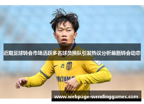 近期足球转会市场活跃多名球员换队引发热议分析最新转会动态