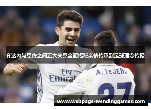 齐达内与恩佐之间五大关系全面揭秘亲情传承到足球理念传授