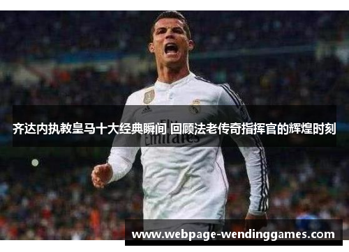 齐达内执教皇马十大经典瞬间 回顾法老传奇指挥官的辉煌时刻