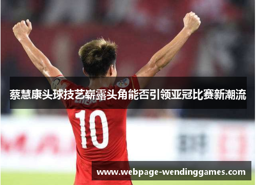 蔡慧康头球技艺崭露头角能否引领亚冠比赛新潮流