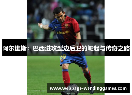 阿尔维斯：巴西进攻型边后卫的崛起与传奇之路