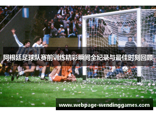阿根廷足球队赛前训练精彩瞬间全纪录与最佳时刻回顾
