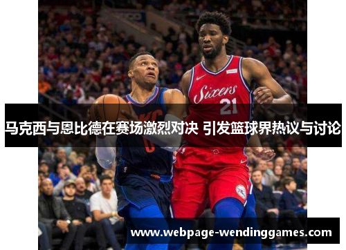 马克西与恩比德在赛场激烈对决 引发篮球界热议与讨论